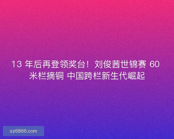 13 年后再登领奖台！刘俊茜世锦赛 60 米栏摘铜 中国跨栏新生代崛起