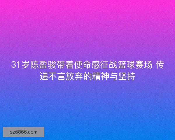 31岁陈盈骏带着使命感征战篮球赛场 传递不言放弃的精神与坚持