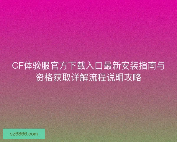 CF体验服官方下载入口最新安装指南与资格获取详解流程说明攻略