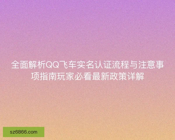 全面解析QQ飞车实名认证流程与注意事项指南玩家必看最新政策详解 全面解析QQ飞车实名认证流程与注意事项指南玩家必看最新政策详解