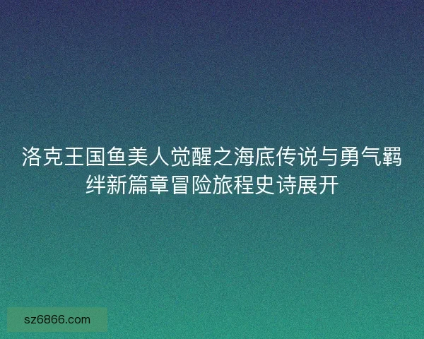洛克王国鱼美人觉醒之海底传说与勇气羁绊新篇章冒险旅程史诗展开 洛克王国鱼美人觉醒之海底传说与勇气羁绊新篇章冒险旅程史诗展开