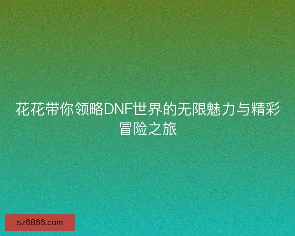 花花带你领略DNF世界的无限魅力与精彩冒险之旅