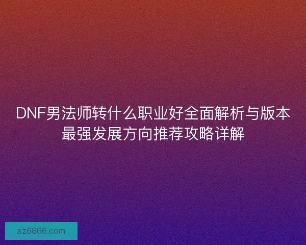 DNF男法师转什么职业好全面解析与版本最强发展方向推荐攻略详解