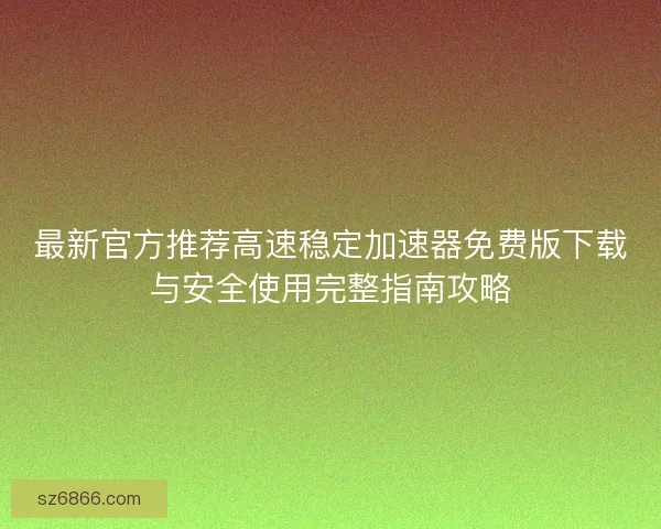 最新官方推荐高速稳定加速器免费版下载与安全使用完整指南攻略