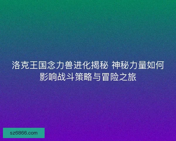 洛克王国念力兽进化揭秘 神秘力量如何影响战斗策略与冒险之旅