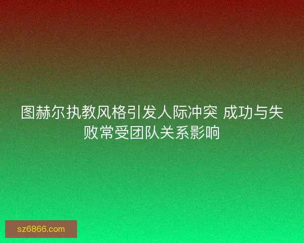 图赫尔执教风格引发人际冲突 成功与失败常受团队关系影响