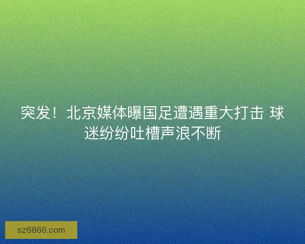 突发！北京媒体曝国足遭遇重大打击 球迷纷纷吐槽声浪不断