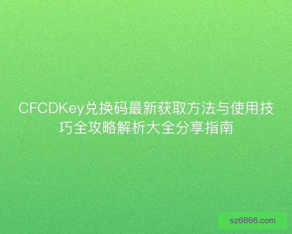 CFCDKey兑换码最新获取方法与使用技巧全攻略解析大全分享指南