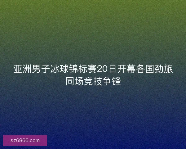 亚洲男子冰球锦标赛20日开幕各国劲旅同场竞技争锋
