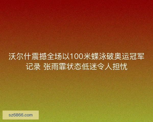 沃尔什震撼全场以100米蝶泳破奥运冠军记录 张雨霏状态低迷令人担忧
