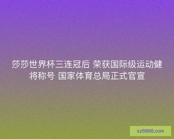 莎莎世界杯三连冠后 荣获国际级运动健将称号 国家体育总局正式官宣
