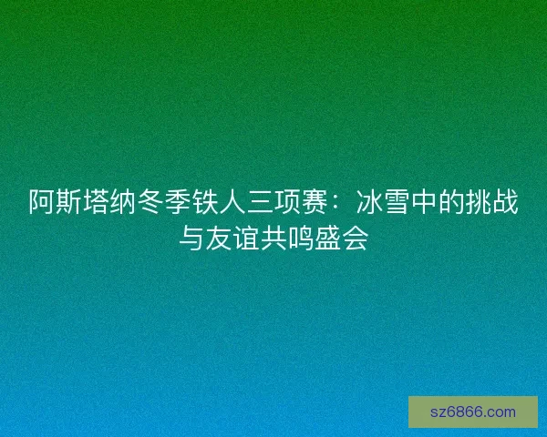 阿斯塔纳冬季铁人三项赛：冰雪中的挑战与友谊共鸣盛会