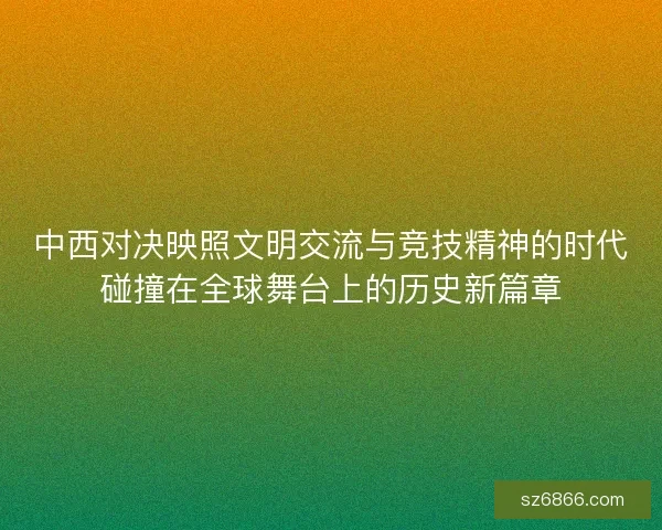 中西对决映照文明交流与竞技精神的时代碰撞在全球舞台上的历史新篇章