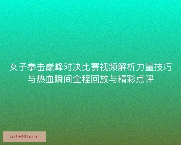 女子拳击巅峰对决比赛视频解析力量技巧与热血瞬间全程回放与精彩点评
