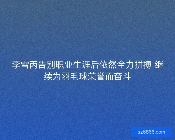 李雪芮告别职业生涯后依然全力拼搏 继续为羽毛球荣誉而奋斗