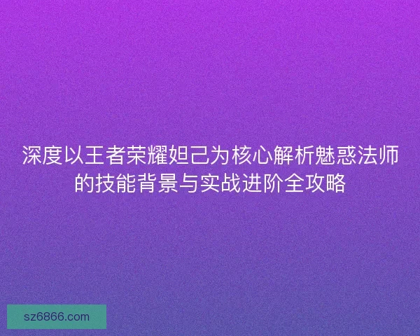 深度以王者荣耀妲己为核心解析魅惑法师的技能背景与实战进阶全攻略