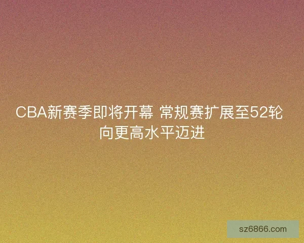CBA新赛季即将开幕 常规赛扩展至52轮 向更高水平迈进
