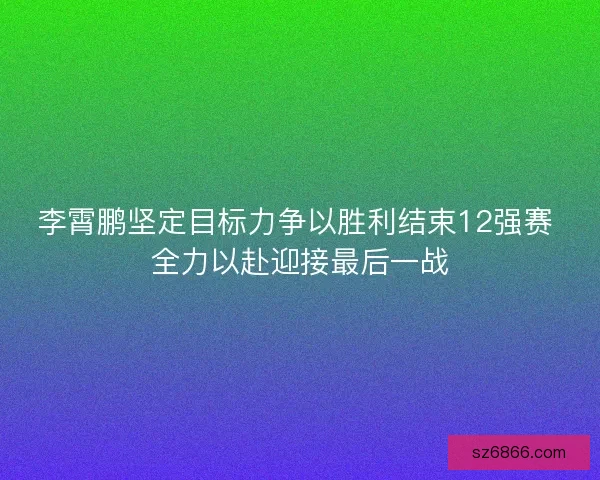 李霄鹏坚定目标力争以胜利结束12强赛 全力以赴迎接最后一战
