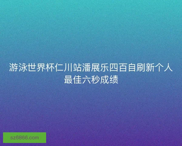 游泳世界杯仁川站潘展乐四百自刷新个人最佳六秒成绩