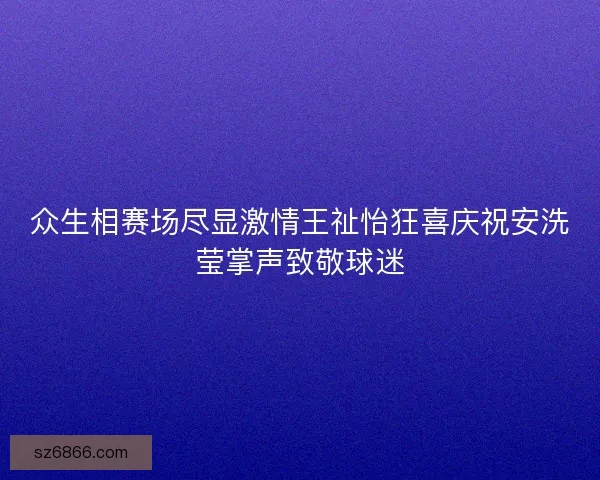 众生相赛场尽显激情王祉怡狂喜庆祝安洗莹掌声致敬球迷