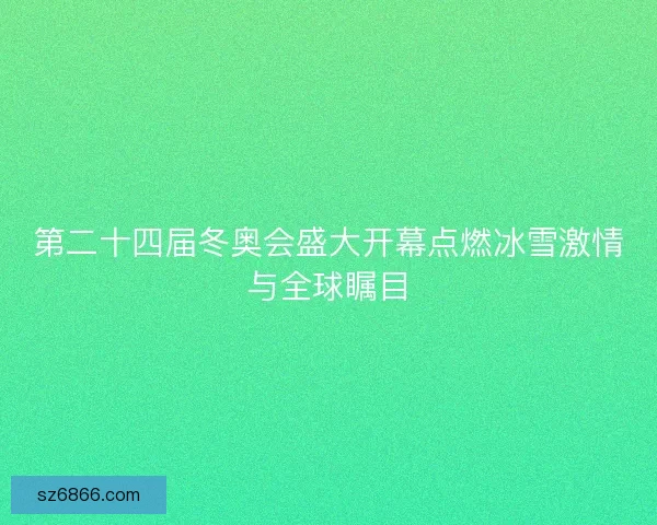 第二十四届冬奥会盛大开幕点燃冰雪激情与全球瞩目 第二十四届冬奥会盛大开幕点燃冰雪激情与全球瞩目