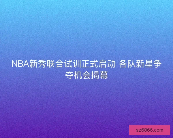 NBA新秀联合试训正式启动 各队新星争夺机会揭幕 NBA新秀联合试训正式启动 各队新星争夺机会揭幕