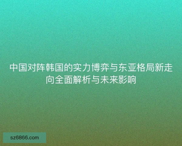 中国对阵韩国的实力博弈与东亚格局新走向全面解析与未来影响 中国对阵韩国的实力博弈与东亚格局新走向全面解析与未来影响