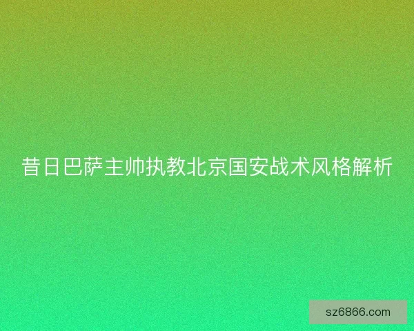 昔日巴萨主帅执教北京国安战术风格解析 昔日巴萨主帅执教北京国安战术风格解析