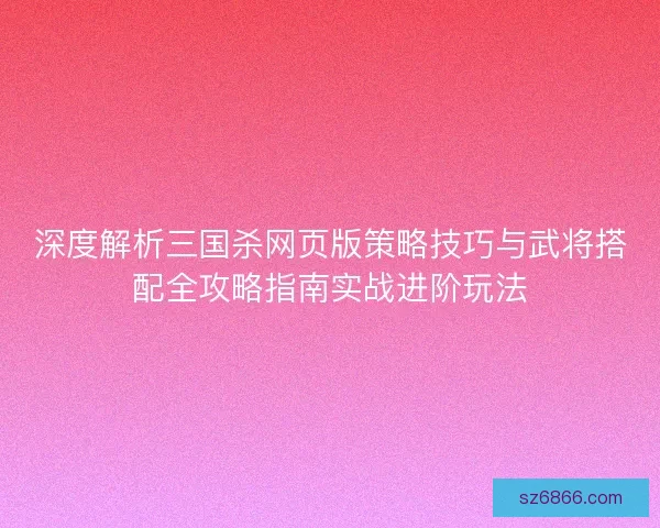 深度解析三国杀网页版策略技巧与武将搭配全攻略指南实战进阶玩法 深度解析三国杀网页版策略技巧与武将搭配全攻略指南实战进阶玩法