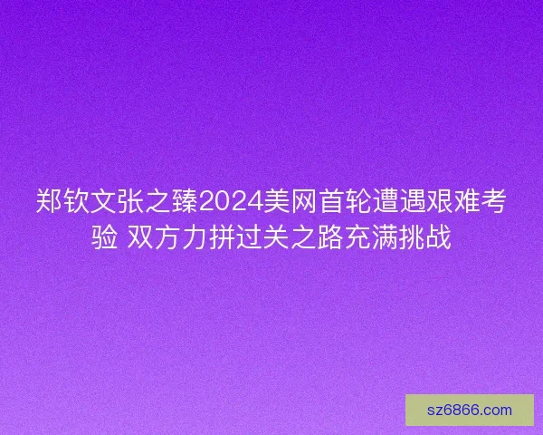 郑钦文张之臻2024美网首轮遭遇艰难考验 双方力拼过关之路充满挑战 郑钦文张之臻2024美网首轮遭遇艰难考验 双方力拼过关之路充满挑战