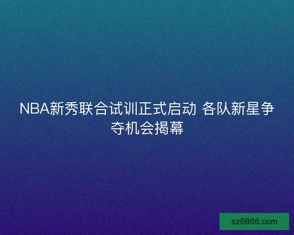 NBA新秀联合试训正式启动 各队新星争夺机会揭幕 NBA新秀联合试训正式启动 各队新星争夺机会揭幕