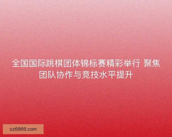 全国国际跳棋团体锦标赛精彩举行 聚焦团队协作与竞技水平提升 全国国际跳棋团体锦标赛精彩举行 聚焦团队协作与竞技水平提升