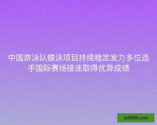 中国游泳队蝶泳项目持续稳定发力多位选手国际赛场接连取得优异成绩