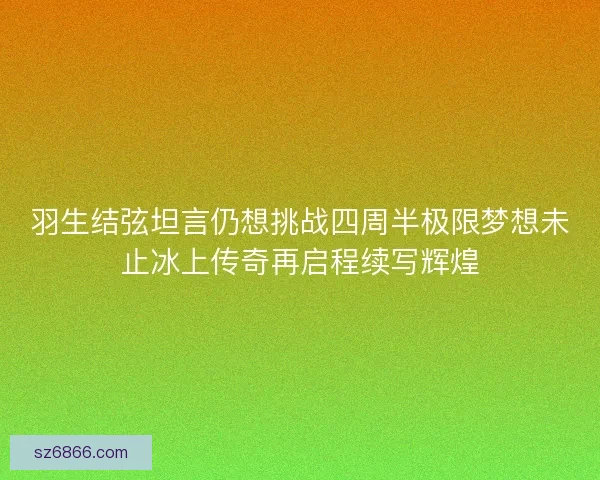 羽生结弦坦言仍想挑战四周半极限梦想未止冰上传奇再启程续写辉煌