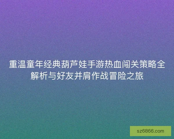 重温童年经典葫芦娃手游热血闯关策略全解析与好友并肩作战冒险之旅