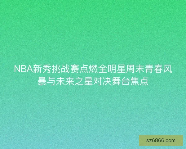 NBA新秀挑战赛点燃全明星周末青春风暴与未来之星对决舞台焦点