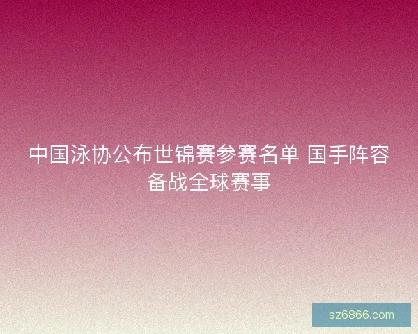 中国泳协公布世锦赛参赛名单 国手阵容备战全球赛事