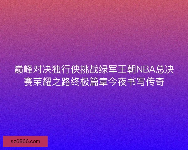 巅峰对决独行侠挑战绿军王朝NBA总决赛荣耀之路终极篇章今夜书写传奇